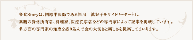 おばんざい薬膳 -楽食Story-は、国際中医師である黒川 眞妃子をサイトリーダーとし、薬膳の資格所有者、料理家、医療従事者などの専門家によって記事を掲載しています。多方面の専門家の知恵を盛り込んで食の大切さと楽しさを提案してまいります。