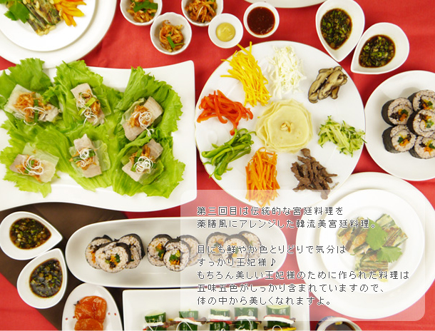 第三回目は伝統的な宮廷料理を薬膳風にアレンジした韓流美宮廷料理。目にも鮮やか色とりどりで気分はすっかり王妃様♪もちろん美しい王妃様のために作られた料理は五味五色がしっかり含まれていますので、体の中から美しくなれますよ。 第三回目は伝統的な宮廷料理を薬膳風にアレンジした韓流美宮廷料理。目にも鮮やか色とりどりで気分はすっかり王妃様♪もちろん美しい王妃様のために作られた料理は五味五色がしっかり含まれていますので、体の中から美しくなれますよ。
